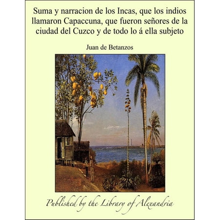 Historia De Los Incas Suma y narracion de los Incas, que los indios llamaron Capaccuna, que fueron señores de la ciudad del Cuzco y de todo lo á ella subjeto - eBook ()