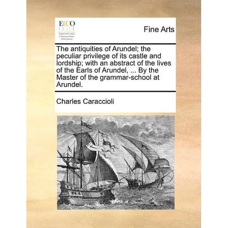 The Antiquities of Arundel; The Peculiar Privilege of Its Castle and Lordship; With an Abstract of the Lives of the Earls of Arundel ... by the Master of the Grammar-School at Arundel. (Paperback)