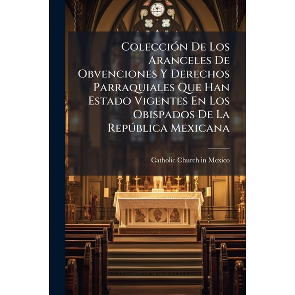 Colección De Los Aranceles De Obvenciones Y Derechos Parraquiales Que Han Estado Vigentes En Los Obispados De La República Mexicana : Y Que Se Citan En El Supremo Decreto De 11 De Abril De 1857... (Paperback)