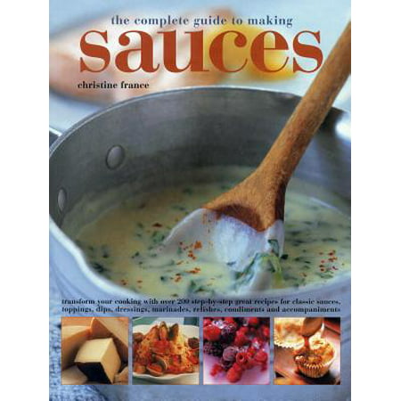 The Complete Guide to Making Sauces : Transform Your Cooking with Over 200 Step-By-Step Great Recipes for Classic Sauces, Toppings, Dips, Dressings, Marinades, Relishes, Condiments and