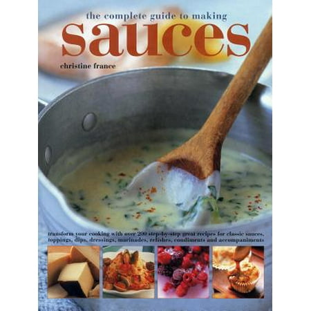 The Complete Guide to Making Sauces : Transform Your Cooking with Over 200 Step-By-Step Great Recipes for Classic Sauces, Toppings, Dips, Dressings, Marinades, Relishes, Condiments and (Best Corn Relish Dip Recipe)