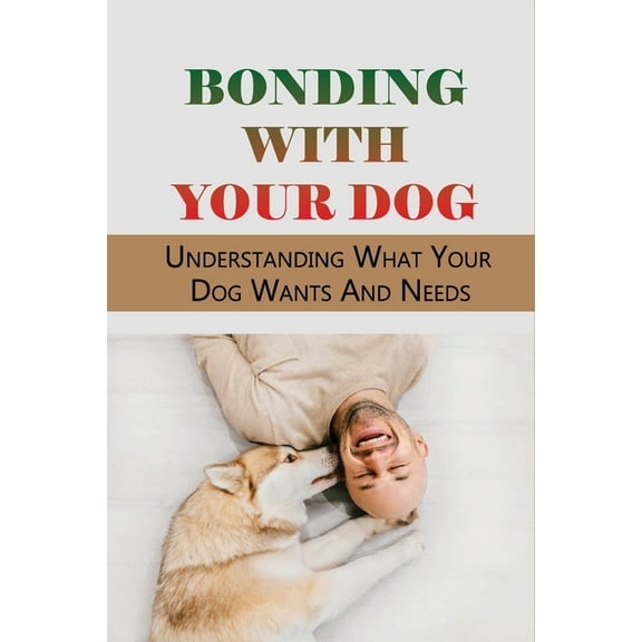 Bonding With Your Dog: Understanding What Your Dog Wants And Needs: How To Improve Your Bond With Your Dog (Paperback)