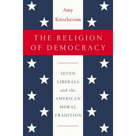 The Religion of Democracy : Seven Liberals and the American Moral