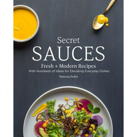 Secret Sauces : Fresh and Modern Recipes, with Hundreds of Ideas for Elevating Everyday Dishes