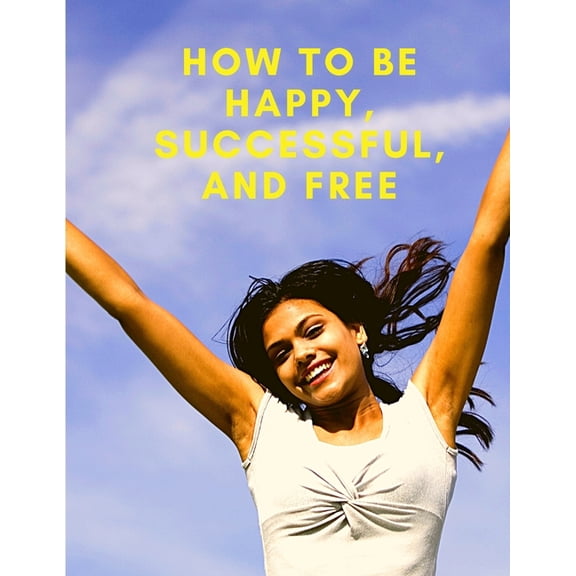 How To Be Happy, Successful, And Free: Change Your Life, and Achieve Real Happiness, (Paperback)
