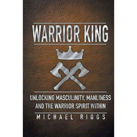 Warrior King Unlocking Masculinity, Manliness and the Warrior Spirit Within, (Paperback)