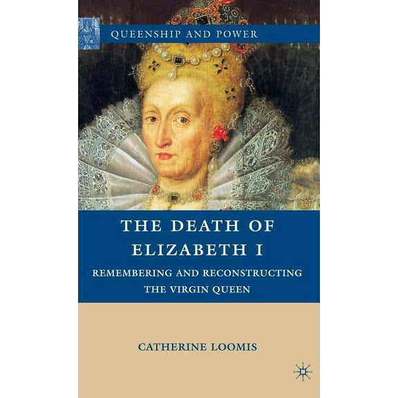 Queenship and Power The Death of Elizabeth I: Remembering and Reconstructing the Virgin Queen, (Hardcover)