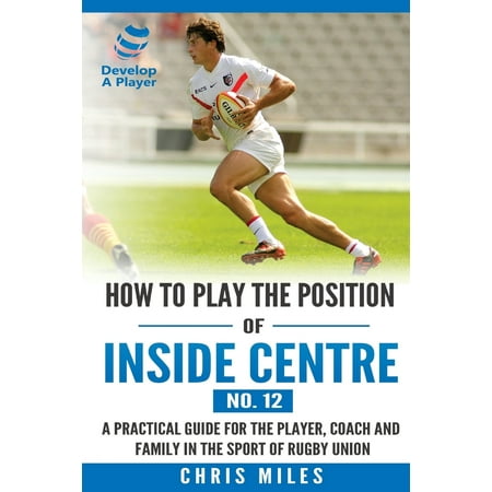 How to Play the Position of Inside Centre (No. 12) : A Practical Guide for the Player, Coach and Family in the Sport of Rugby