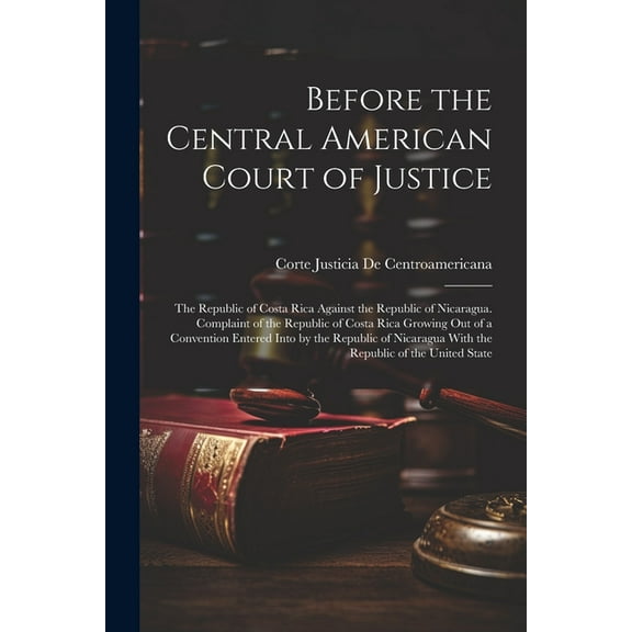 Before the Central American Court of Justice: The Republic of Costa Rica Against the Republic of Nicaragua. Complaint of the Republic of Costa Rica Gr