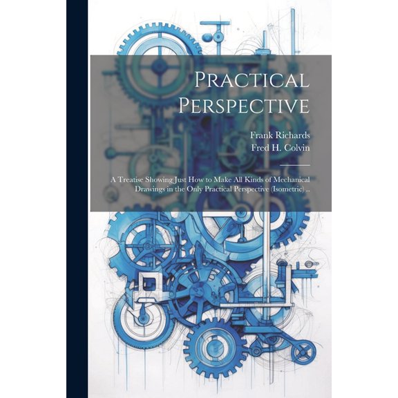 Practical Perspective; a Treatise Showing Just How to Make All Kinds of Mechanical Drawings in the Only Practical Perspective (isometric) .. (Paperback)