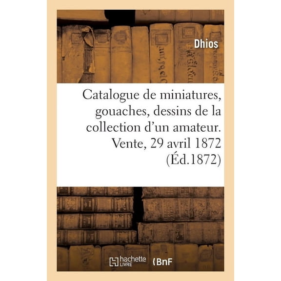 Catalogue de Miniatures, Gouaches Et Dessins, Tableaux Anciens de la Collection d'Un Amateur: Vente, 29 Avril 1872, (Paperback)