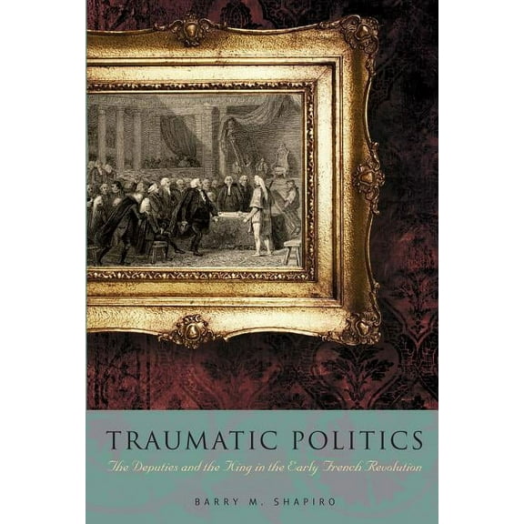 Traumatic Politics: The Deputies and the King in the Early French Revolution, (Paperback)