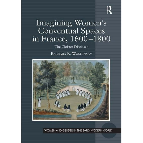 Women and Gender in the Early Modern Wor Imagining Women's Conventual Spaces in France, 1600-1800: The Cloister Disclosed, (Hardcover)