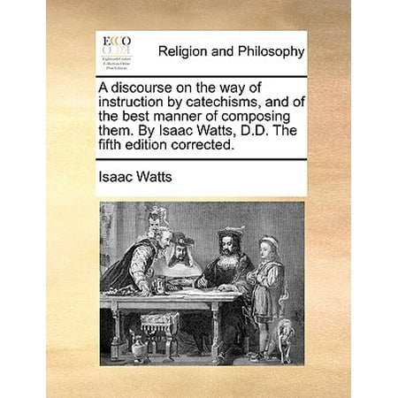 A Discourse on the Way of Instruction by Catechisms, and of the Best Manner of Composing Them. by Isaac Watts, D.D. the Fifth Edition
