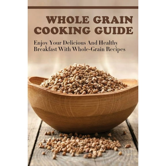 Whole Grain Cooking Guide: Enjoy Your Delicious And Healthy Breakfast With Whole-Grain Recipes: Methods For Making Healthy Meals By Using Whole Grain (Paperback)