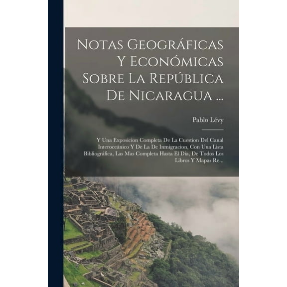 Notas Geográficas Y Económicas Sobre La República De Nicaragua ...: Y Una Exposicion Completa De La Cuestion Del Canal Interoceánico Y De La De Inmigracion, Con Una Lista Bibliográfica, Las Mas Comple