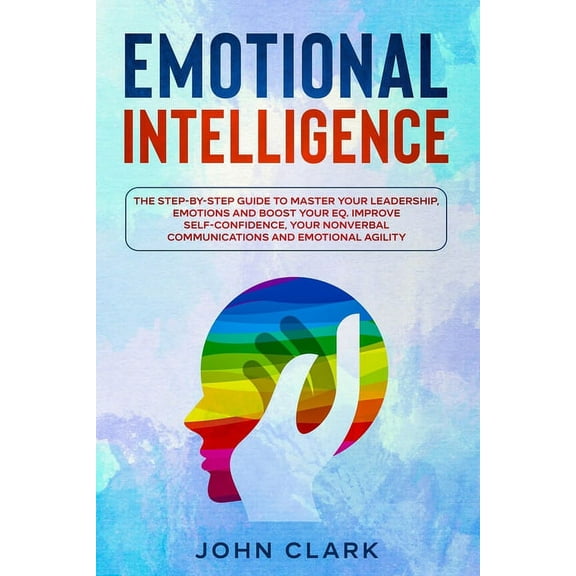 Emotional Intelligence: The Step by Step Guide to Master Your Leadership, Emotions and Boost Your EQ. Improve Self-Confidence, Your Nonverbal Communications and Emotional Agility. (Paperback)