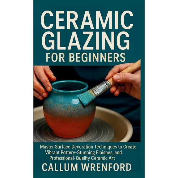Ceramic Glazing for Beginners: Master Surface Decoration Techniques to Create Vibrant Pottery, Stunning Finishes, and Pr, (Paperback)