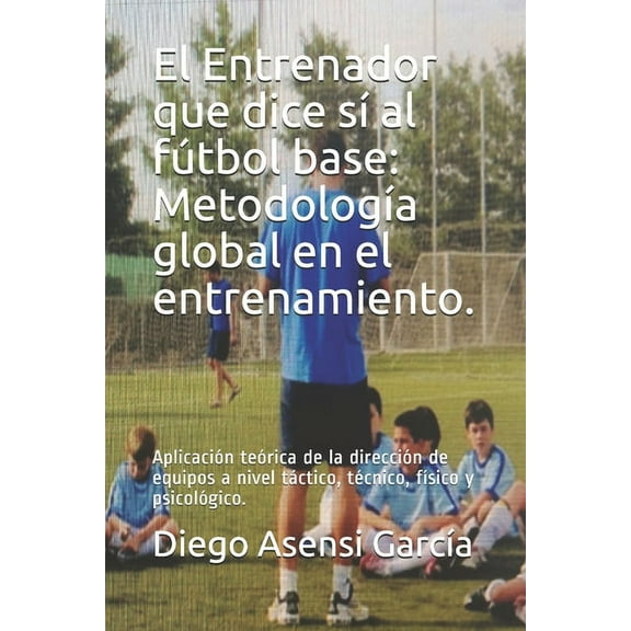 El Entrenador que dice sí al fútbol base : Metodología global en el entrenamiento.: Aplicación teórica de la dirección de equipos a nivel táctico, técnico, físico y psicológico. (Paperback)
