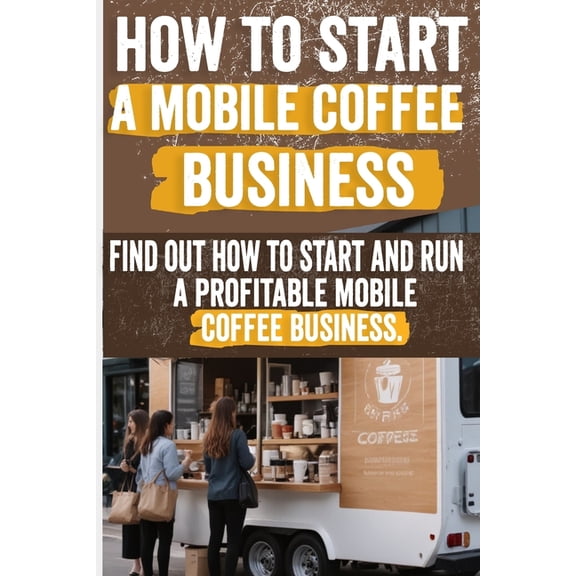 How to Start a Mobile Coffee Business: Comprehensive Guide to Planning, Launching, and Growing Your Coffee Truck Success, (Paperback)