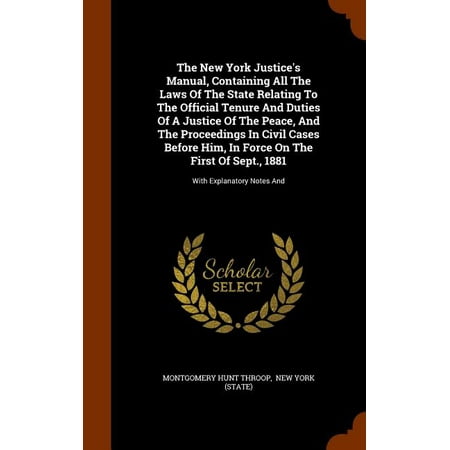 The New York Justice's Manual, Containing All the Laws of the State Relating to the Official Tenure and Duties of a Justice of the Peace, and the Proceedings in Civil Cases Before Him, in Force on the First of Sept., 1881 : With Explanatory Notes and (Hardcover)