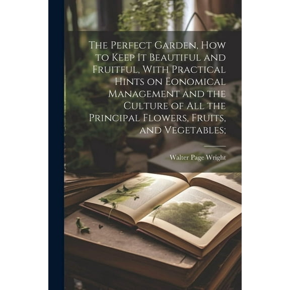 The Perfect Garden, how to Keep it Beautiful and Fruitful, With Practical Hints on Eonomical Management and the Culture of all the Principal Flowers, Fruits, and Vegetables; (Paperback)
