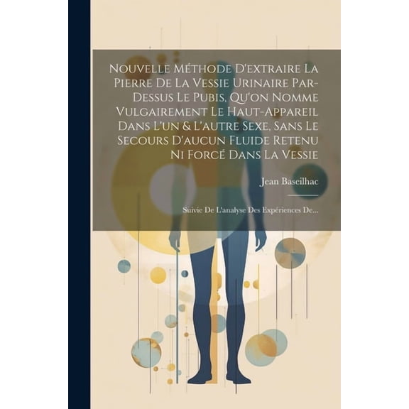 Nouvelle Méthode D'extraire La Pierre De La Vessie Urinaire Par-dessus Le Pubis, Qu'on Nomme Vulgairement Le Haut-appareil Dans L'un & L'autre Sexe, Sans Le Secours D'aucun Fluide Retenu Ni Forcé Dans