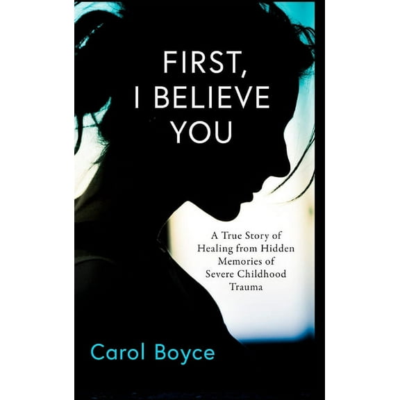 Carol Boyce First, I Believe You: A True Story of Healing from Hidden Memories of Severe Childhood Trauma, (Hardcover)