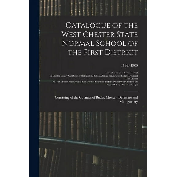 Catalogue of the West Chester State Normal School of the First District: Consisting of the Counties of Bucks, Chester, D, (Paperback)