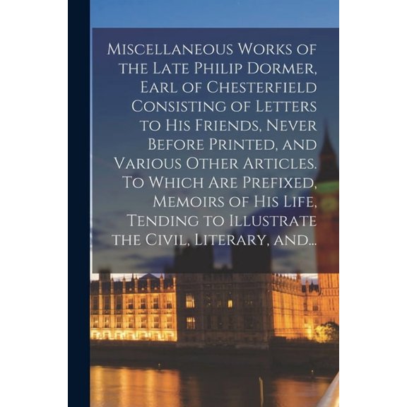Miscellaneous Works of the Late Philip Dormer, Earl of Chesterfield Consisting of Letters to His Friends, Never Before Printed, and Various Other Articles. To Which Are Prefixed, Memoirs of His Life,