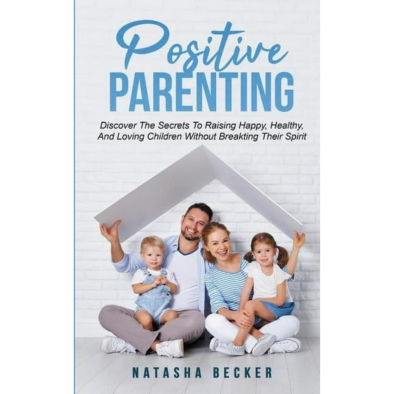 Positive Parenting : Discover The Secrets To Raising Happy, Healthy, And Loving Children Without Breaking Their Spirit (Paperback)