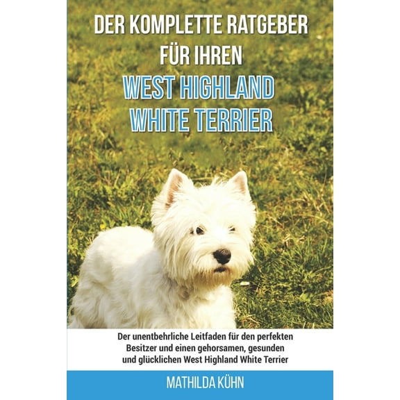Der komplette Ratgeber für Ihren West Highland White Terrier: Der unentbehrliche Leitfaden für den perfekten Besitzer und einen gehorsamen, gesunden und glücklichen West Highland White Terrier (Paperb