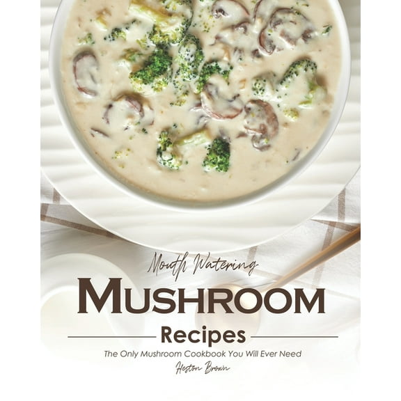Mouth Watering Mushroom Recipes: The Only Mushroom Cookbook You Will Ever Need