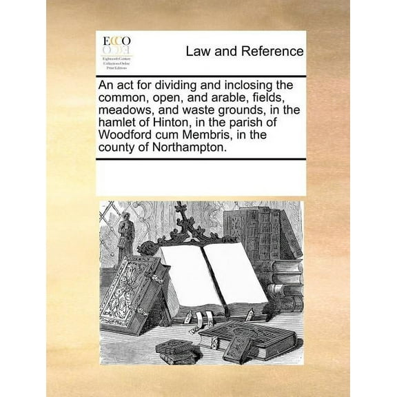 An ACT for Dividing and Inclosing the Common, Open, and Arable, Fields, Meadows, and Waste Grounds, in the Hamlet of Hinton, in the Parish of Woodford Cum Membris, in the County of Northampton. (Paper