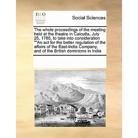 The Whole Proceedings of the Meeting Held at the Theatre in Calcutta, July 25, 1785, to Take Into Consideration an ACT for the Better Regulation of the Affairs of the East-India Company, and of the British Dominions in (Best Way To Take Acv)