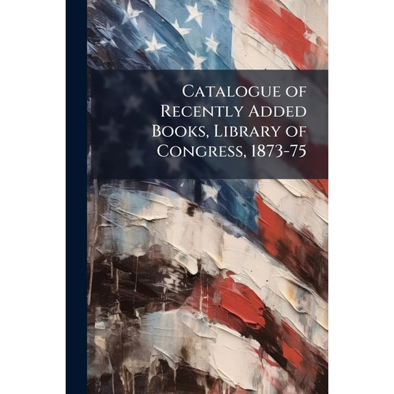 Catalogue of Recently Added Books, Library of Congress, 1873-75 (Paperback)