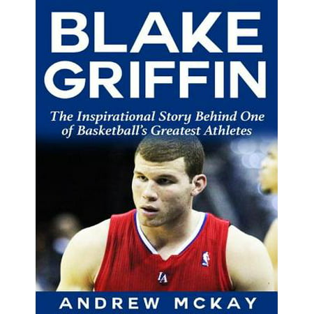 Blake Griffin: The Inspirational Story Behind One of Basketball's Greatest Athletes -