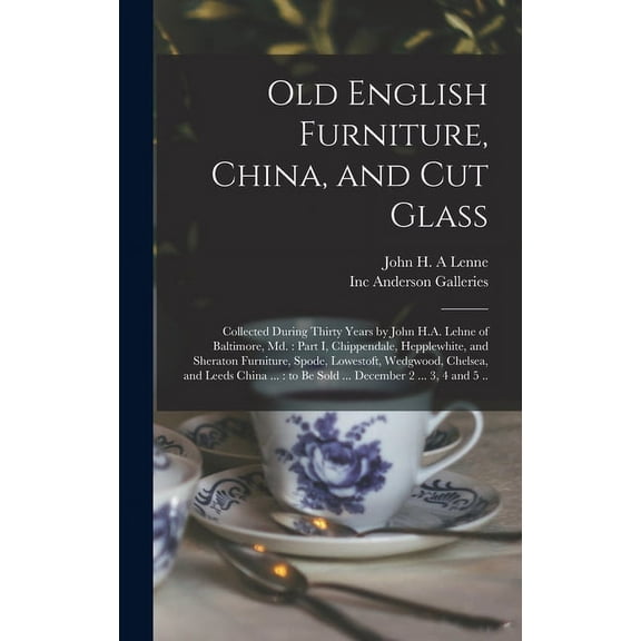 Old English Furniture, China, and Cut Glass: Collected During Thirty Years by John H.A. Lehne of Baltimore, Md.: Part I, Chippendale, Hepplewhite, and Sheraton Furniture, Spode, Lowestoft, Wedgwood, C