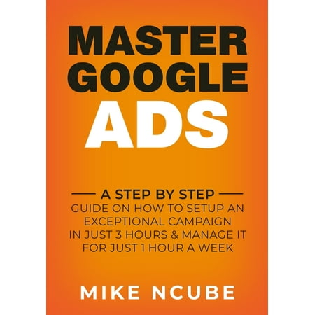 Master Google Ads : A Step By Step Guide On How To Setup An Exceptional Campaign In Just 3 Hours And Manage It For Just 1 Hour A Week (Paperback)