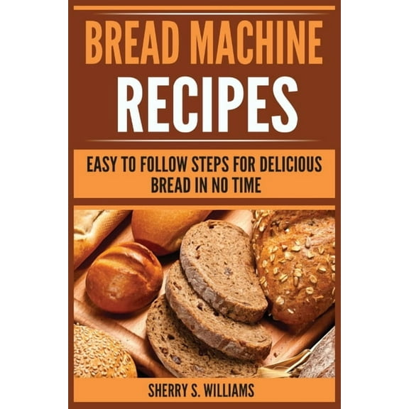 Bread Machine Recipes: Easy To Follow Steps For Delicious Bread In No Time, (Paperback)