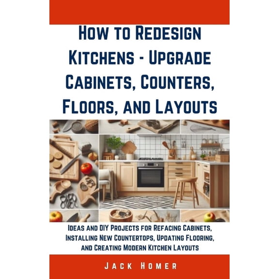 Build It Yourself Mastery: How to Redesign Kitchens - Upgrade Cabinets, Counters, Floors, and Layouts: Ideas and DIY Projects for Refacing Cabinets, Installing New Countertops, Updating Flooring, and