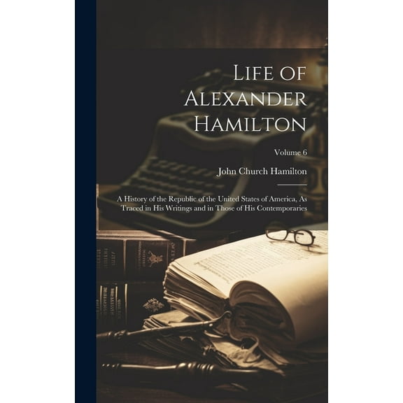 Life of Alexander Hamilton : A History of the Republic of the United States of America, As Traced in His Writings and in Those of His Contemporaries; Volume 6 (Hardcover)