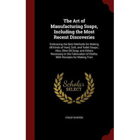 The Art of Manufacturing Soaps, Including the Most Recent Discoveries : Embracing the Best Methods for Making All Kinds of Hard, Soft, and Toilet Soaps; Also, Olive Oil Soap, and Others Necessary in the Fabrication of Cloths; With Receipts for Making