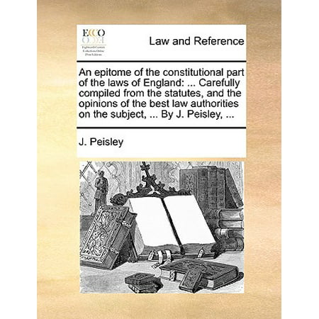 An Epitome of the Constitutional Part of the Laws of England : ... Carefully Compiled from the Statutes, and the Opinions of the Best Law Authorities on the Subject, ... by J. Peisley,