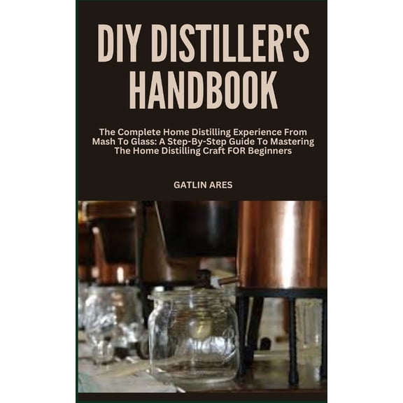 DIY Distiller's Handbook: The Complete Home Distilling Experience From Mash To Glass: A Step-By-Step Guide To Mastering The Home Distilling Craft FOR Beginners (Paperback)
