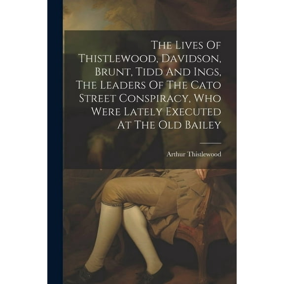 The Lives Of Thistlewood, Davidson, Brunt, Tidd And Ings, The Leaders Of The Cato Street Conspiracy, Who Were Lately Executed At The Old Bailey (Paperback)