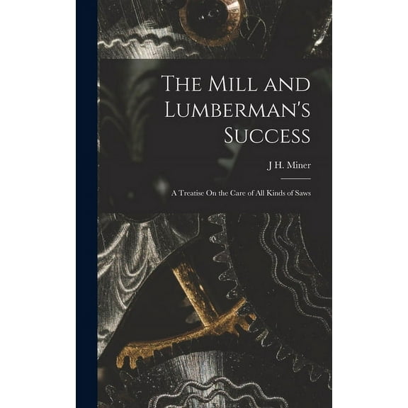 The Mill and Lumberman's Success: A Treatise On the Care of All Kinds of Saws, (Hardcover)