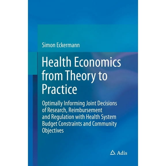Health Economics from Theory to Practice: Optimally Informing Joint Decisions of Research, Reimbursement and Regulation , (Hardcover)