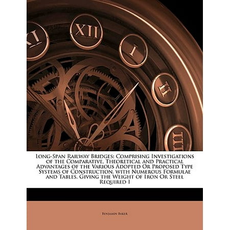Type Steel Weight - Long-Span Railway Bridges : Comprising Investigations of the Comparative, Theoretical and Practical Advantages of the Various Adopted or Proposed Type Systems of Construction, with Numerous Formulae and Tables, Giving the Weight of Iron or Steel Required I