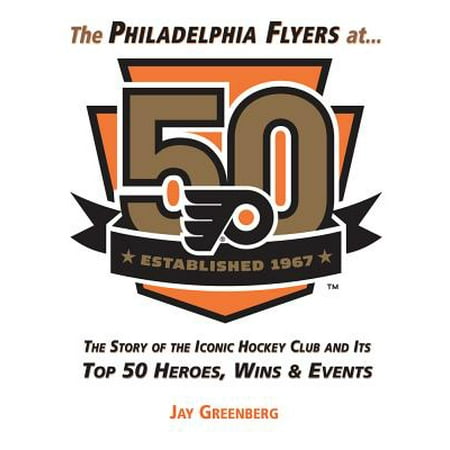 The Philadelphia Flyers at 50 : The Story of the Iconic Hockey Club and its Top 50 Heroes, Wins &